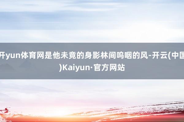开yun体育网是他未竟的身影林间呜咽的风-开云(中国)Kaiyun·官方网站