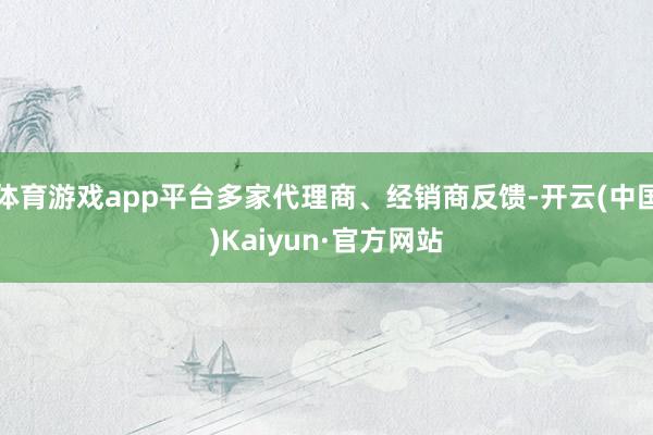 体育游戏app平台多家代理商、经销商反馈-开云(中国)Kaiyun·官方网站