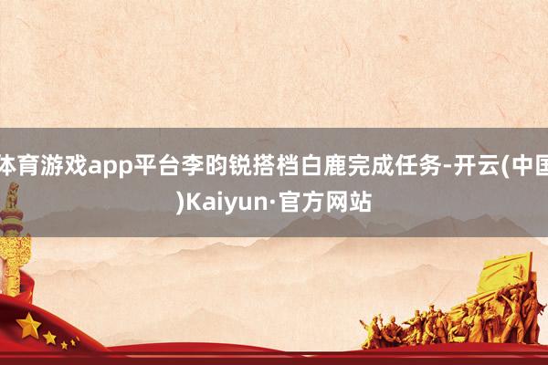 体育游戏app平台李昀锐搭档白鹿完成任务-开云(中国)Kaiyun·官方网站