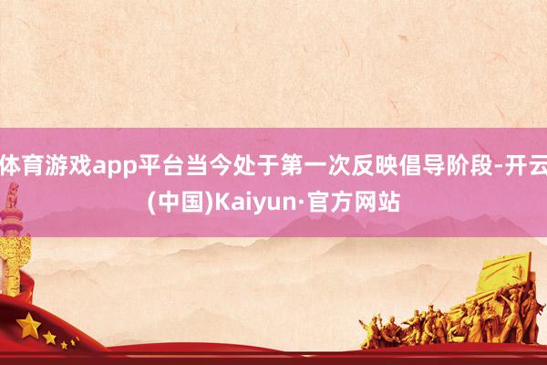 体育游戏app平台当今处于第一次反映倡导阶段-开云(中国)Kaiyun·官方网站