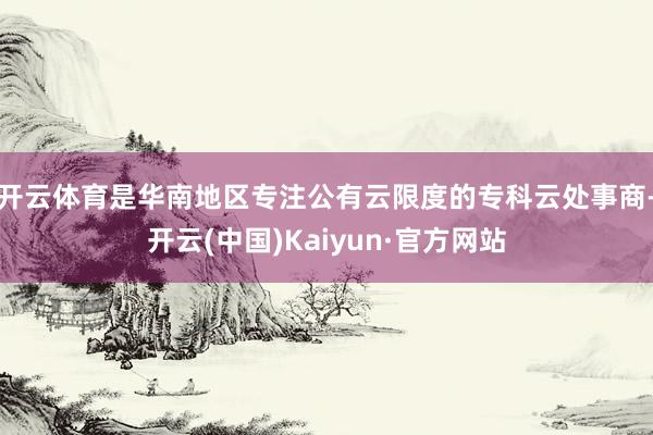 开云体育是华南地区专注公有云限度的专科云处事商-开云(中国)Kaiyun·官方网站