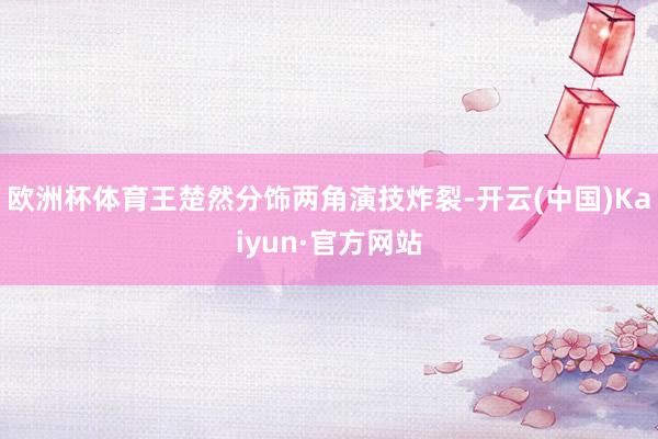 欧洲杯体育王楚然分饰两角演技炸裂-开云(中国)Kaiyun·官方网站