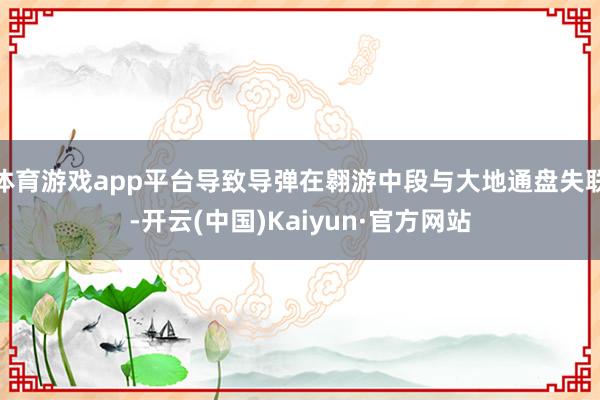 体育游戏app平台导致导弹在翱游中段与大地通盘失联-开云(中国)Kaiyun·官方网站