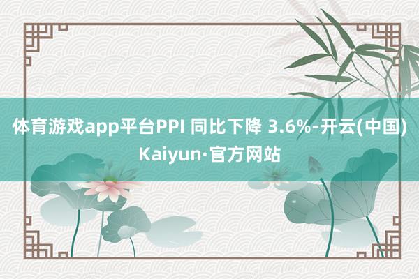 体育游戏app平台PPI 同比下降 3.6%-开云(中国)Kaiyun·官方网站