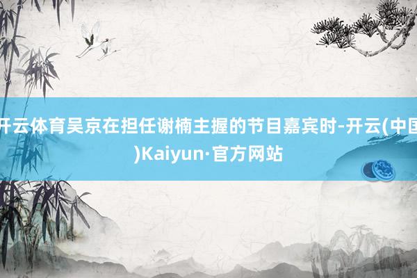 开云体育吴京在担任谢楠主握的节目嘉宾时-开云(中国)Kaiyun·官方网站