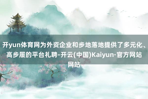 开yun体育网为外资企业和步地落地提供了多元化、高步履的平台礼聘-开云(中国)Kaiyun·官方网站