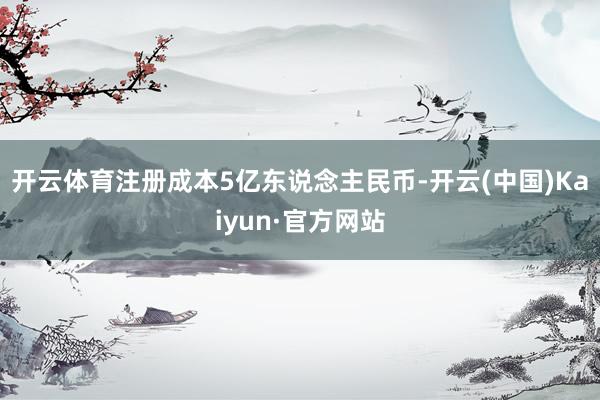 开云体育注册成本5亿东说念主民币-开云(中国)Kaiyun·官方网站