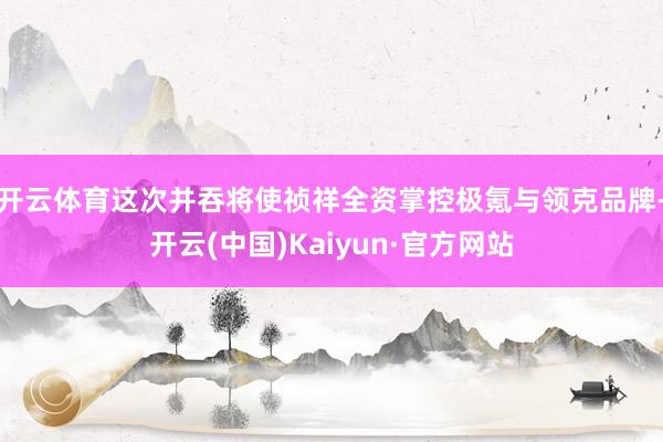开云体育这次并吞将使祯祥全资掌控极氪与领克品牌-开云(中国)Kaiyun·官方网站