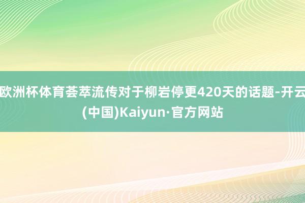 欧洲杯体育荟萃流传对于柳岩停更420天的话题-开云(中国)Kaiyun·官方网站