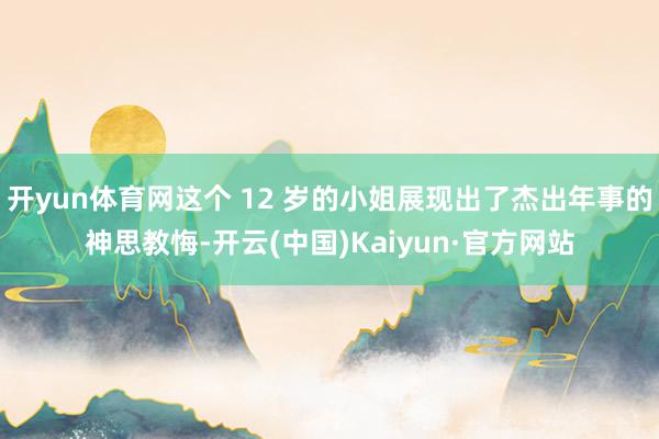 开yun体育网这个 12 岁的小姐展现出了杰出年事的神思教悔-开云(中国)Kaiyun·官方网站