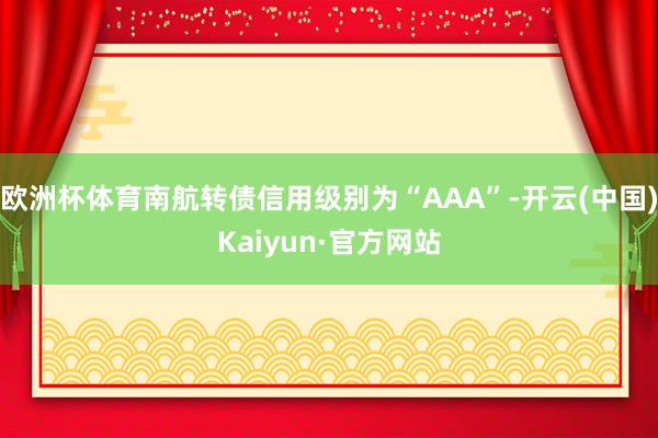 欧洲杯体育南航转债信用级别为“AAA”-开云(中国)Kaiyun·官方网站