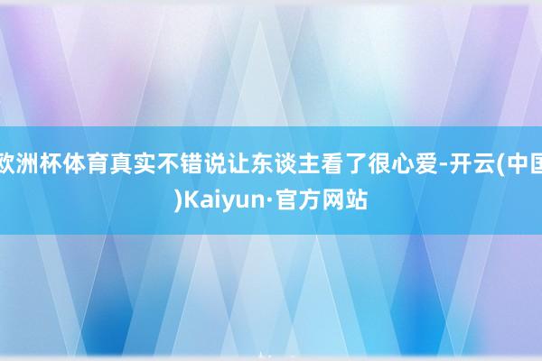 欧洲杯体育真实不错说让东谈主看了很心爱-开云(中国)Kaiyun·官方网站