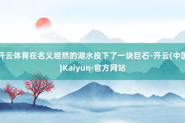开云体育在名义坦然的湖水投下了一块巨石-开云(中国)Kaiyun·官方网站