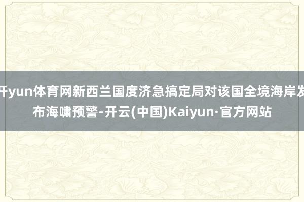 开yun体育网新西兰国度济急搞定局对该国全境海岸发布海啸预警-开云(中国)Kaiyun·官方网站
