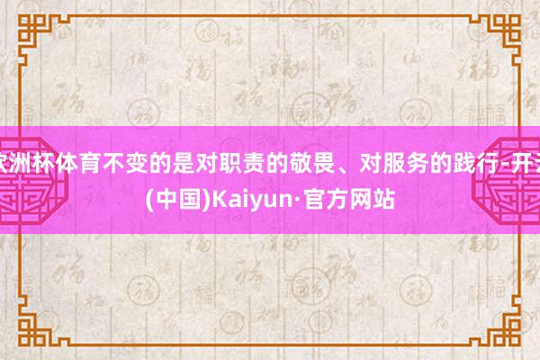 欧洲杯体育不变的是对职责的敬畏、对服务的践行-开云(中国)Kaiyun·官方网站