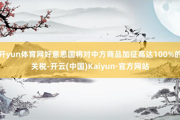 开yun体育网好意思国将对中方商品加征高达100%的关税-开云(中国)Kaiyun·官方网站
