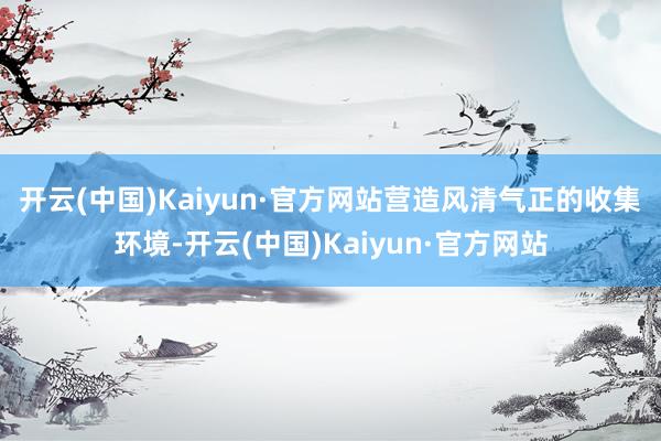 开云(中国)Kaiyun·官方网站 营造风清气正的收集环境-开云(中国)Kaiyun·官方网站