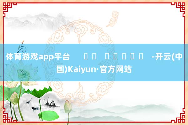 体育游戏app平台 -开云(中国)Kaiyun·官方网站