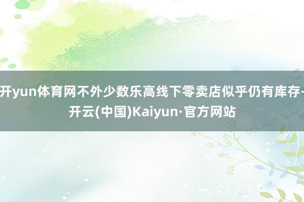 开yun体育网不外少数乐高线下零卖店似乎仍有库存-开云(中国)Kaiyun·官方网站