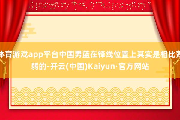 体育游戏app平台中国男篮在锋线位置上其实是相比薄弱的-开云(中国)Kaiyun·官方网站