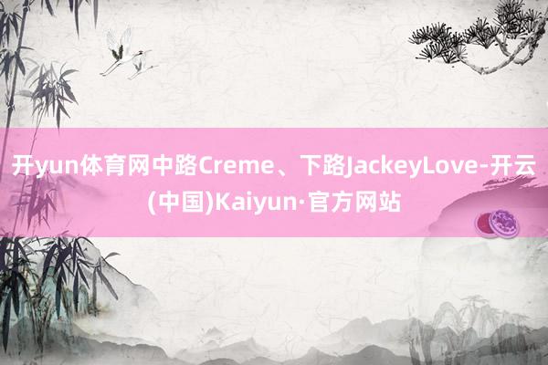 开yun体育网中路Creme、下路JackeyLove-开云(中国)Kaiyun·官方网站