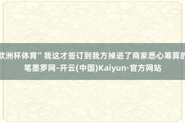 欧洲杯体育”我这才签订到我方掉进了商家悉心筹算的笔墨罗网-开云(中国)Kaiyun·官方网站