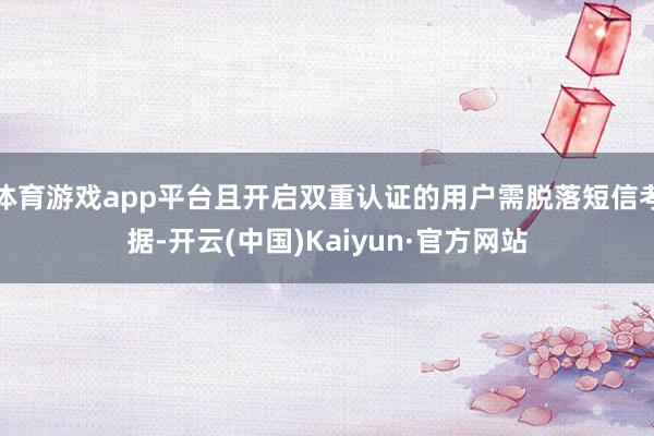 体育游戏app平台且开启双重认证的用户需脱落短信考据-开云(中国)Kaiyun·官方网站