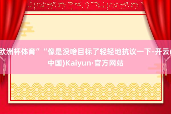 欧洲杯体育”“像是没啥目标了轻轻地抗议一下-开云(中国)Kaiyun·官方网站