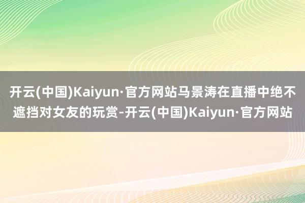 开云(中国)Kaiyun·官方网站马景涛在直播中绝不遮挡对女友的玩赏-开云(中国)Kaiyun·官方网站