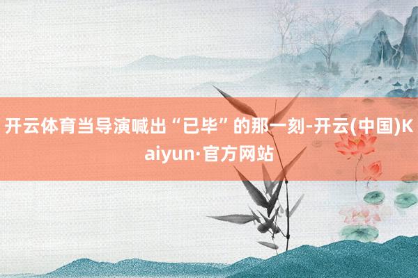开云体育当导演喊出“已毕”的那一刻-开云(中国)Kaiyun·官方网站