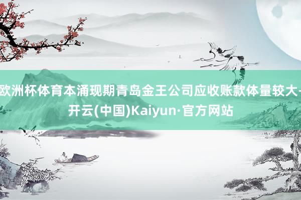 欧洲杯体育本涌现期青岛金王公司应收账款体量较大-开云(中国)Kaiyun·官方网站