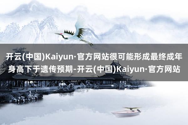 开云(中国)Kaiyun·官方网站很可能形成最终成年身高下于遗传预期-开云(中国)Kaiyun·官方网站