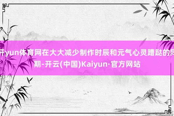 开yun体育网在大大减少制作时辰和元气心灵蹧跶的同期-开云(中国)Kaiyun·官方网站