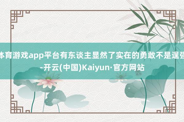体育游戏app平台有东谈主显然了实在的勇敢不是逞强-开云(中国)Kaiyun·官方网站