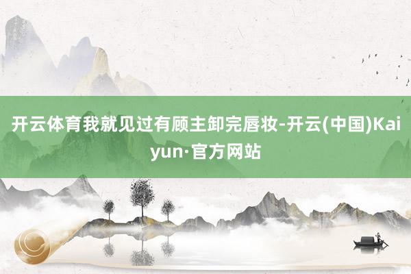 开云体育我就见过有顾主卸完唇妆-开云(中国)Kaiyun·官方网站