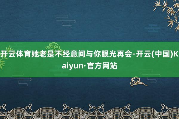 开云体育她老是不经意间与你眼光再会-开云(中国)Kaiyun·官方网站