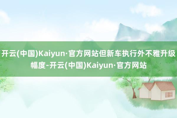开云(中国)Kaiyun·官方网站但新车执行外不雅升级幅度-开云(中国)Kaiyun·官方网站