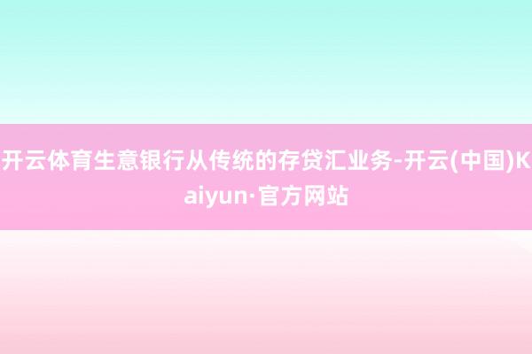 开云体育生意银行从传统的存贷汇业务-开云(中国)Kaiyun·官方网站