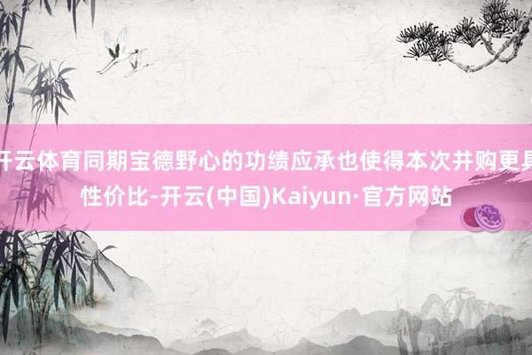 开云体育同期宝德野心的功绩应承也使得本次并购更具性价比-开云(中国)Kaiyun·官方网站