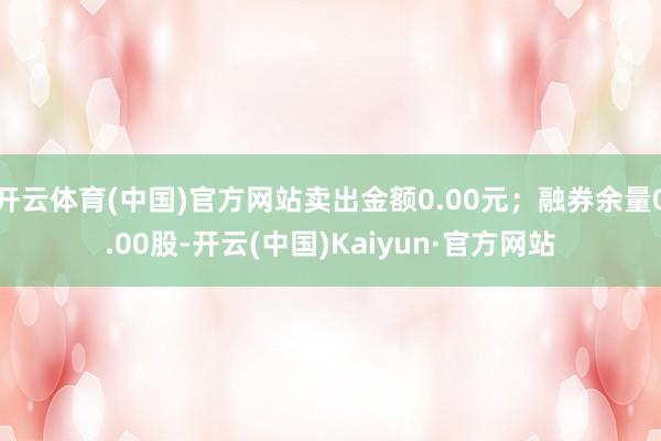 开云体育(中国)官方网站卖出金额0.00元；融券余量0.00股-开云(中国)Kaiyun·官方网站