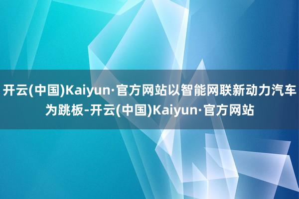 开云(中国)Kaiyun·官方网站以智能网联新动力汽车为跳板-开云(中国)Kaiyun·官方网站