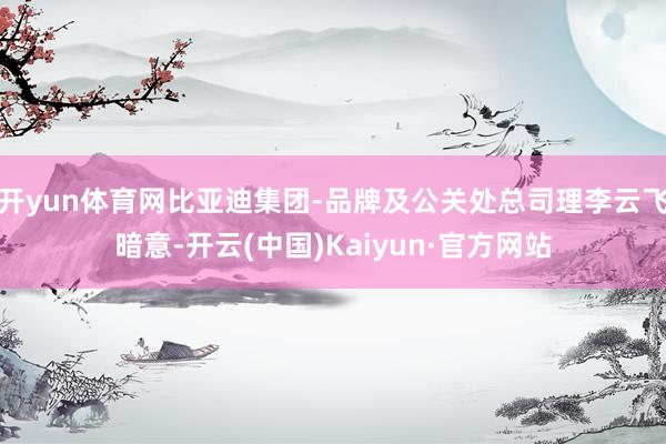 开yun体育网比亚迪集团-品牌及公关处总司理李云飞暗意-开云(中国)Kaiyun·官方网站