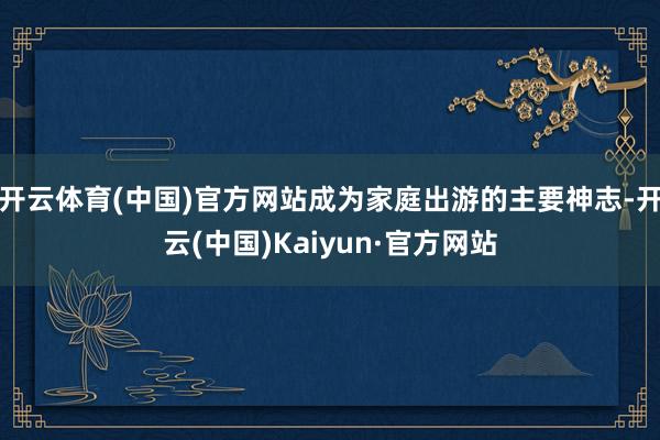 开云体育(中国)官方网站成为家庭出游的主要神志-开云(中国)Kaiyun·官方网站