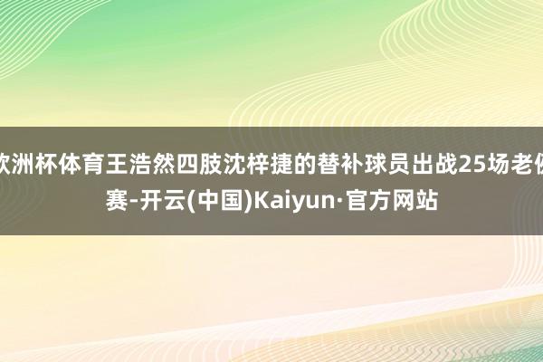 欧洲杯体育王浩然四肢沈梓捷的替补球员出战25场老例赛-开云(中国)Kaiyun·官方网站