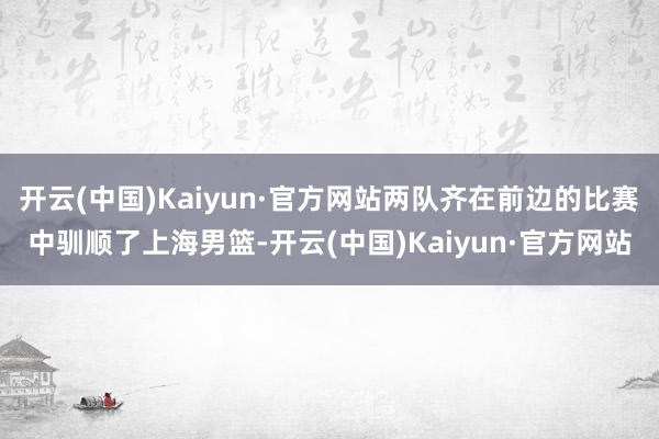开云(中国)Kaiyun·官方网站两队齐在前边的比赛中驯顺了上海男篮-开云(中国)Kaiyun·官方网站