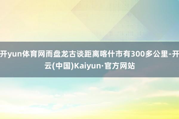 开yun体育网而盘龙古谈距离喀什市有300多公里-开云(中国)Kaiyun·官方网站