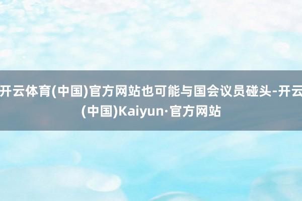 开云体育(中国)官方网站也可能与国会议员碰头-开云(中国)Kaiyun·官方网站